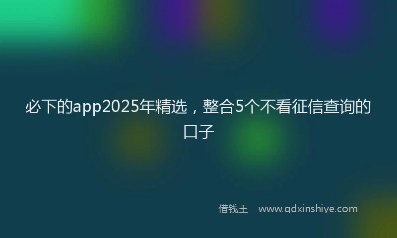 必下的app2025年精选，整合5个不看征信查询的口子