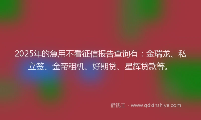 2025年的急用不看征信报告查询有：金瑞龙、私立签、金帝租机、好期贷、星辉贷款等。
