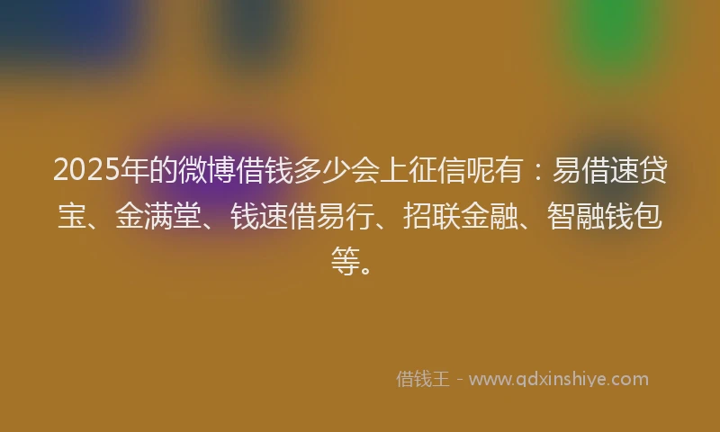 2025年的微博借钱多少会上征信呢有：易借速贷宝、金满堂、钱速借易行、招联金融、智融钱包等。