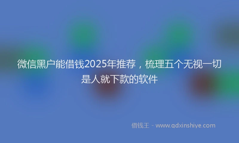 微信黑户能借钱2025年推荐，梳理五个无视一切是人就下款的软件