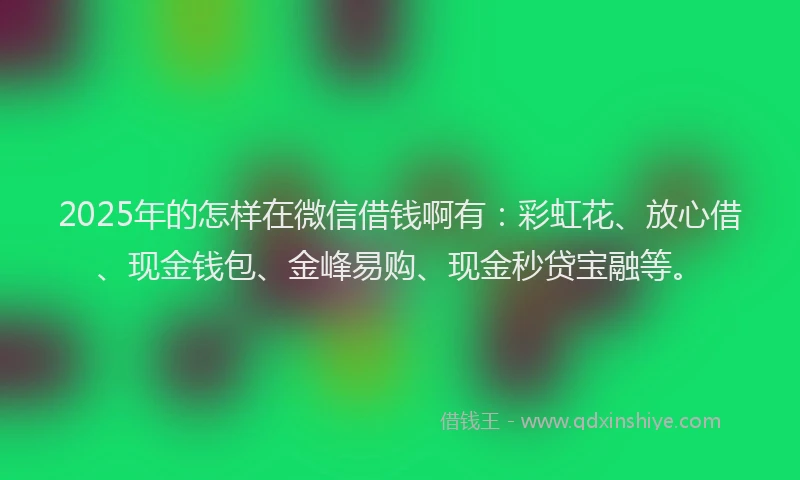 2025年的怎样在微信借钱啊有:彩虹花、放心借、现金钱包、金峰易购、现金秒贷宝融等。