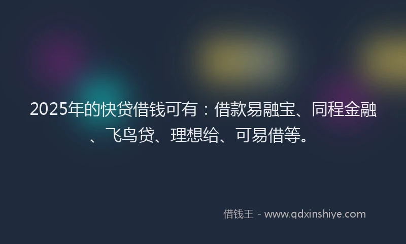 2025年的快贷借钱可有：借款易融宝、同程金融、飞鸟贷、理想给、可易借等。