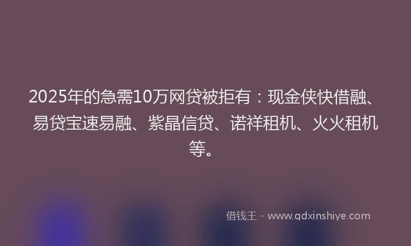2025年的急需10万网贷被拒有：现金侠快借融、易贷宝速易融、紫晶信贷、诺祥租机、火火租机等。