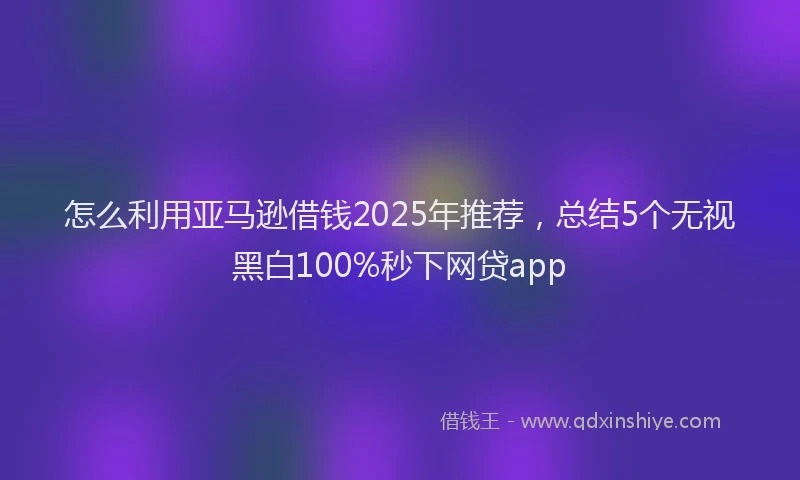 怎么利用亚马逊借钱2025年推荐，总结5个无视黑白100%秒下网贷app