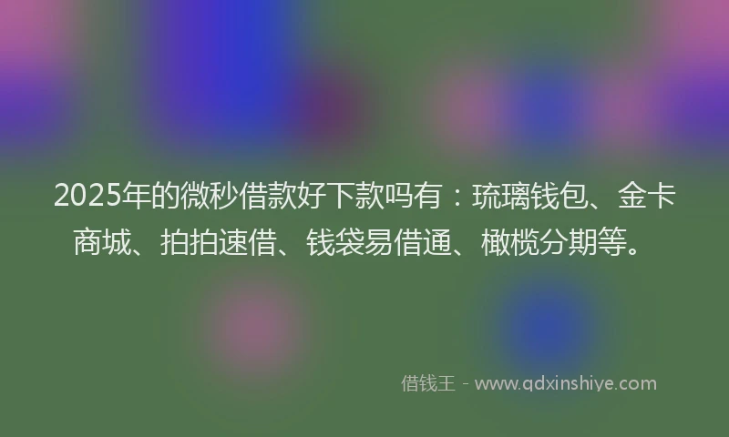 2025年的微秒借款好下款吗有：琉璃钱包、金卡商城、拍拍速借、钱袋易借通、橄榄分期等。