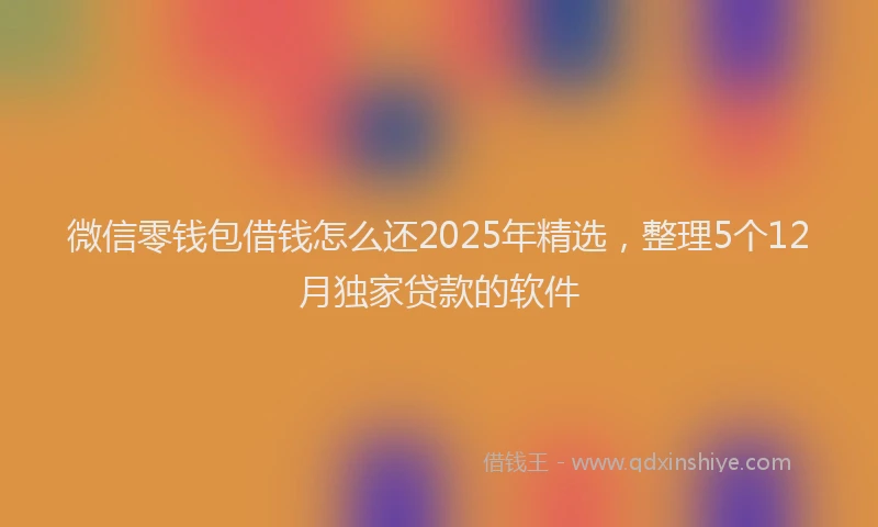 微信零钱包借钱怎么还2025年精选，整理5个12月独家贷款的软件