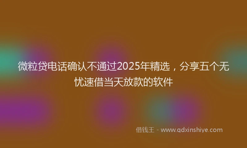 微粒贷电话确认不通过2025年精选，分享五个无忧速借当天放款的软件