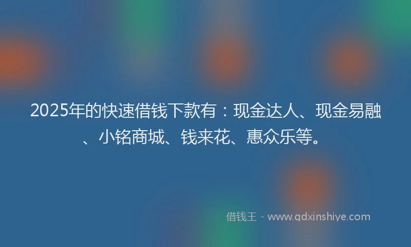 2025年的快速借钱下款有：现金达人、现金易融、小铭商城、钱来花、惠众乐等。