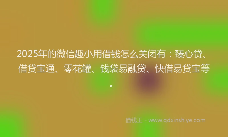 2025年的微信趣小用借钱怎么关闭有：臻心贷、借贷宝通、零花罐、钱袋易融贷、快借易贷宝等。