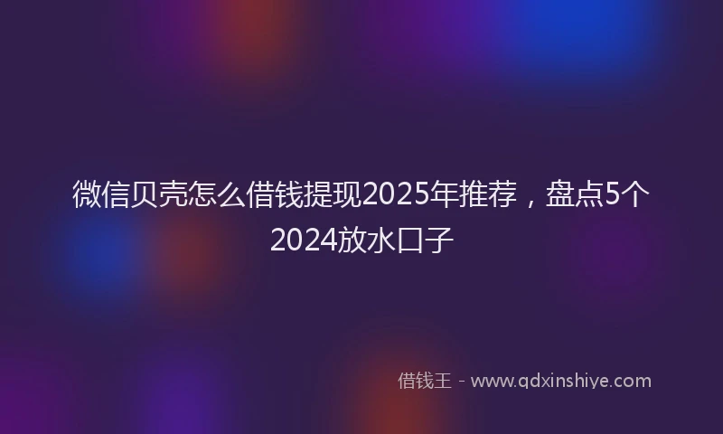 微信贝壳怎么借钱提现2025年推荐，盘点5个2024放水口子
