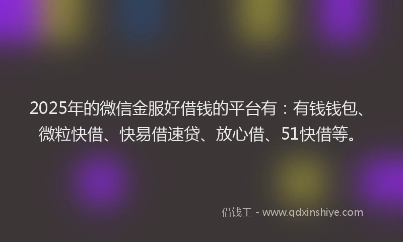 2025年的微信金服好借钱的平台有：有钱钱包、微粒快借、快易借速贷、放心借、51快借等。