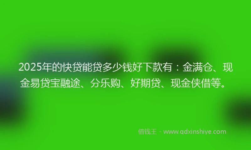 2025年的快贷能贷多少钱好下款有：金满仓、现金易贷宝融途、分乐购、好期贷、现金侠借等。