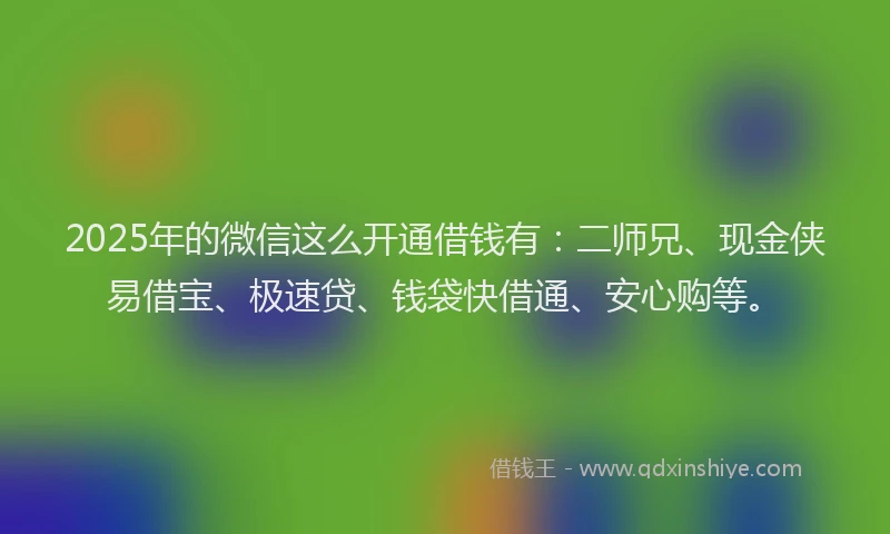 2025年的微信这么开通借钱有：二师兄、现金侠易借宝、极速贷、钱袋快借通、安心购等。