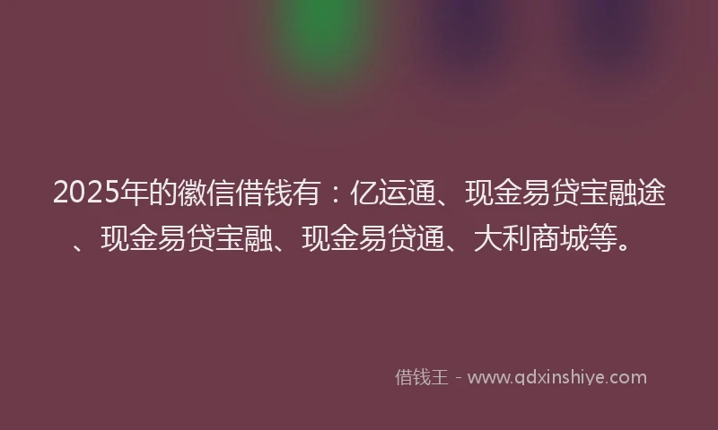 2025年的徽信借钱有：亿运通、现金易贷宝融途、现金易贷宝融、现金易贷通、大利商城等。