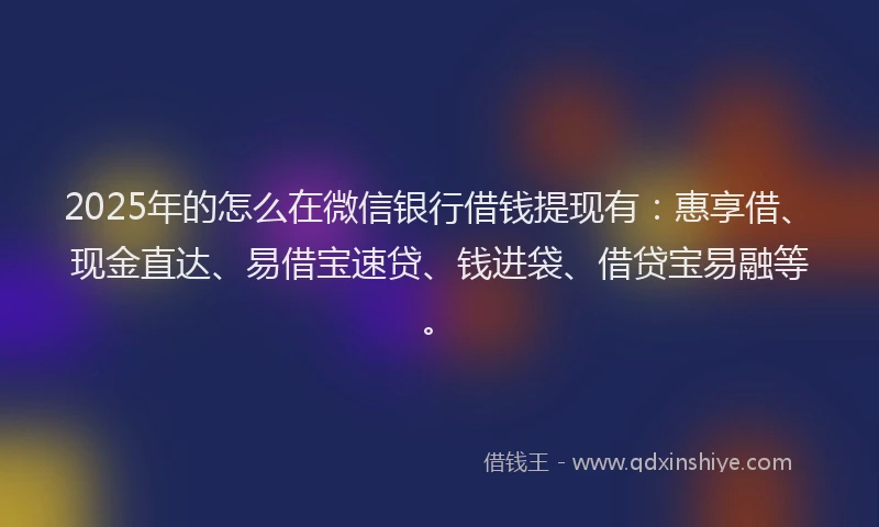 2025年的怎么在微信银行借钱提现有：惠享借、现金直达、易借宝速贷、钱进袋、借贷宝易融等。