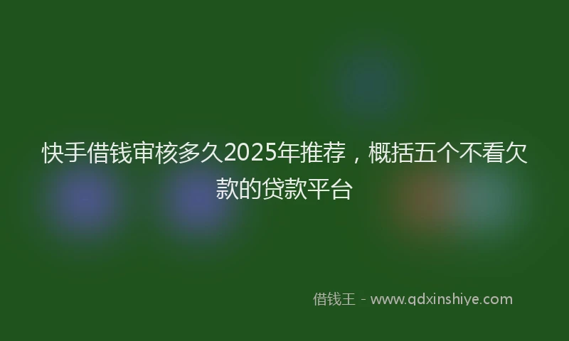 快手借钱审核多久2025年推荐，概括五个不看欠款的贷款平台