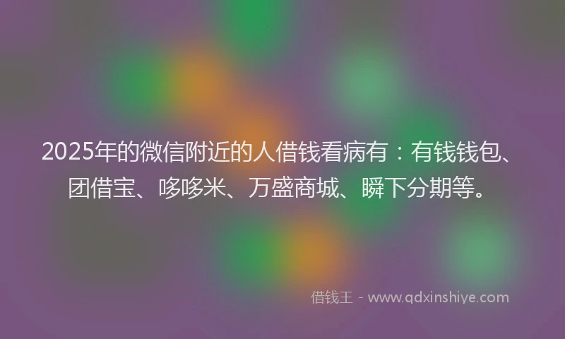 2025年的微信附近的人借钱看病有：有钱钱包、团借宝、哆哆米、万盛商城、瞬下分期等。