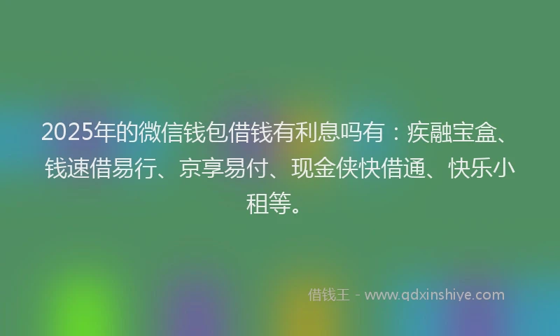 2025年的微信钱包借钱有利息吗有：疾融宝盒、钱速借易行、京享易付、现金侠快借通、快乐小租等。