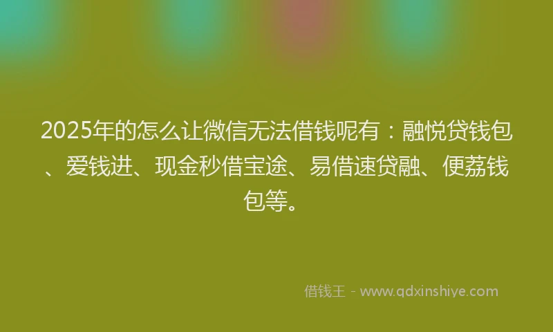 2025年的怎么让微信无法借钱呢有：融悦贷钱包、爱钱进、现金秒借宝途、易借速贷融、便荔钱包等。