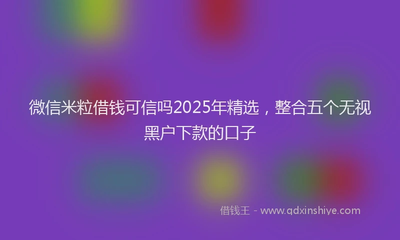 微信米粒借钱可信吗2025年精选，整合五个无视黑户下款的口子