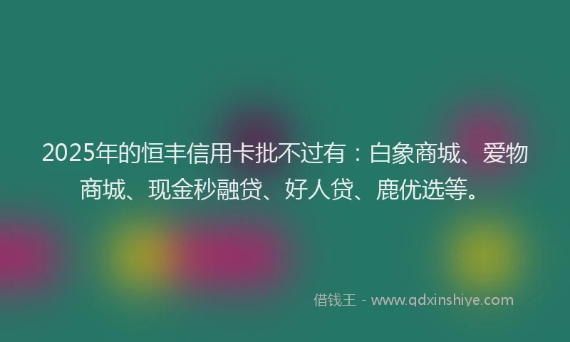2025年的恒丰信用卡批不过有：白象商城、爱物商城、现金秒融贷、好人贷、鹿优选等。