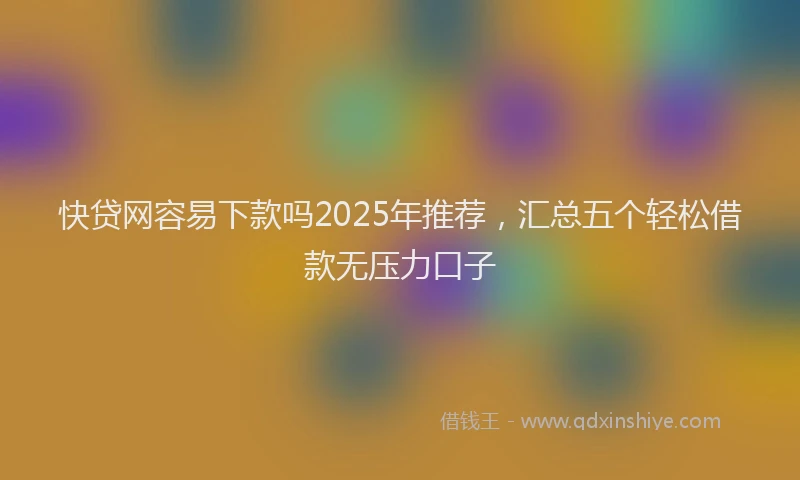 快贷网容易下款吗2025年推荐，汇总五个轻松借款无压力口子