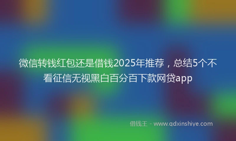 微信转钱红包还是借钱2025年推荐，总结5个不看征信无视黑白百分百下款网贷app