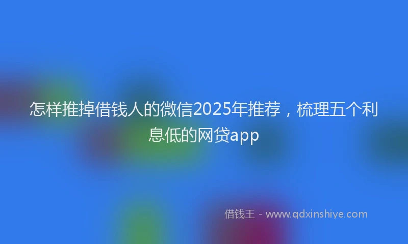 怎样推掉借钱人的微信2025年推荐，梳理五个利息低的网贷app