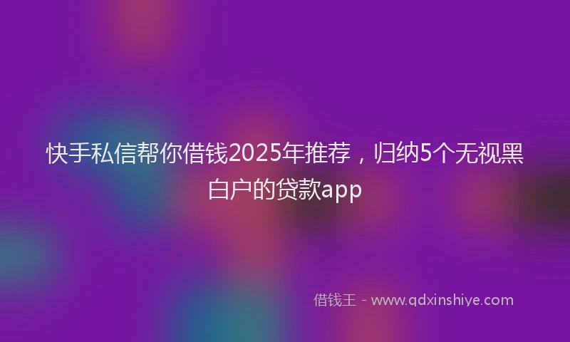 快手私信帮你借钱2025年推荐，归纳5个无视黑白户的贷款app