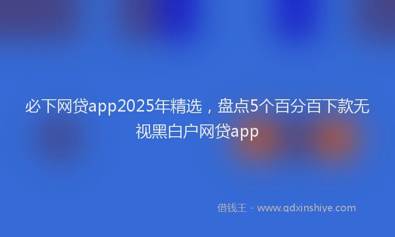 必下网贷app2025年精选，盘点5个百分百下款无视黑白户网贷app