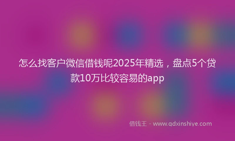 怎么找客户微信借钱呢2025年精选，盘点5个贷款10万比较容易的app