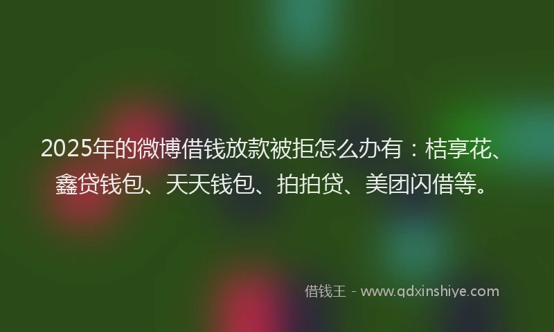 2025年的微博借钱放款被拒怎么办有：桔享花、鑫贷钱包、天天钱包、拍拍贷、美团闪借等。