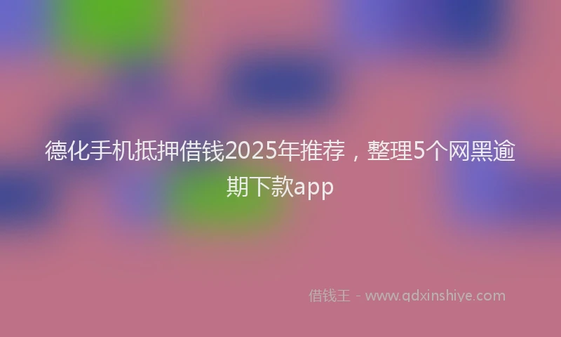 德化手机抵押借钱2025年推荐，整理5个网黑逾期下款app