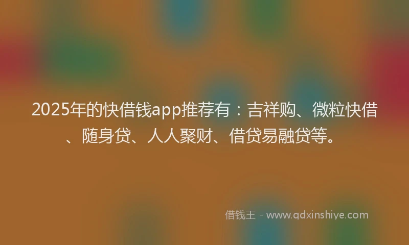 2025年的快借钱app推荐有：吉祥购、微粒快借、随身贷、人人聚财、借贷易融贷等。