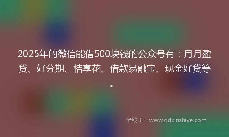 2025年的微信能借500块钱的公众号有：月月盈贷、好分期、桔享花、借款易融宝、现金好贷等。