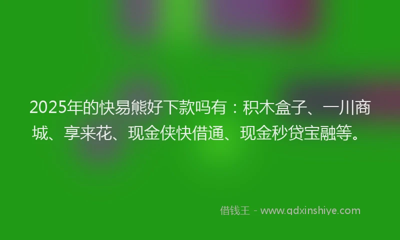 2025年的快易熊好下款吗有：积木盒子、一川商城、享来花、现金侠快借通、现金秒贷宝融等。