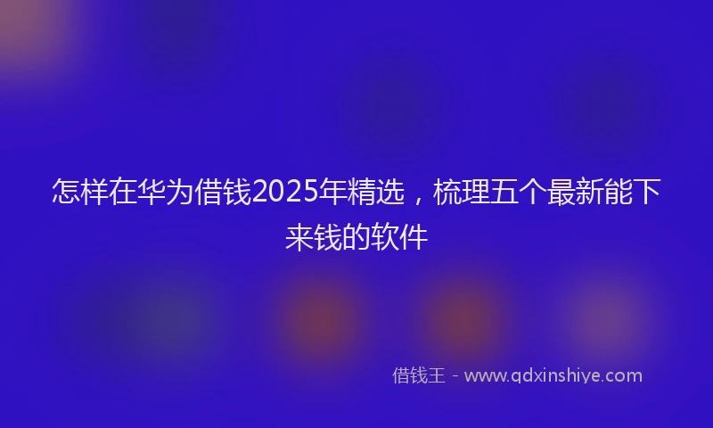 怎样在华为借钱2025年精选，梳理五个最新能下来钱的软件