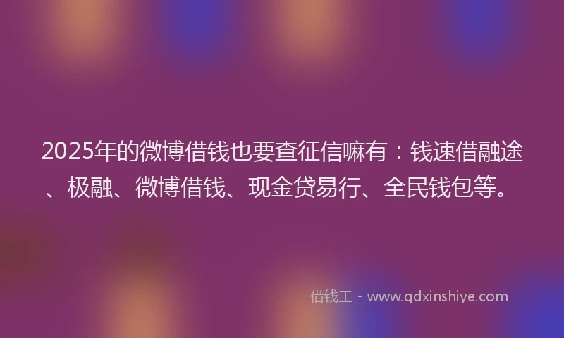 2025年的微博借钱也要查征信嘛有：钱速借融途、极融、微博借钱、现金贷易行、全民钱包等。