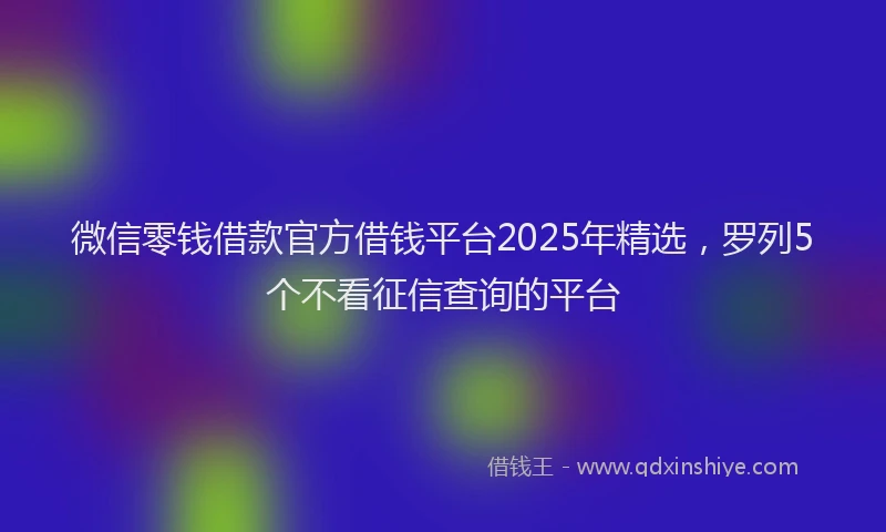 微信零钱借款官方借钱平台2025年精选，罗列5个不看征信查询的平台