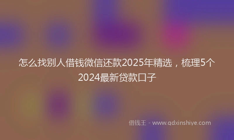 怎么找别人借钱微信还款2025年精选，梳理5个2024最新贷款口子