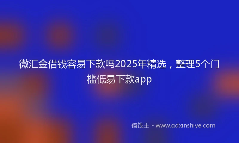 微汇金借钱容易下款吗2025年精选，整理5个门槛低易下款app