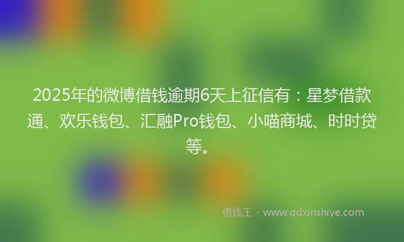 2025年的微博借钱逾期6天上征信有：星梦借款通、欢乐钱包、汇融Pro钱包、小喵商城、时时贷等。