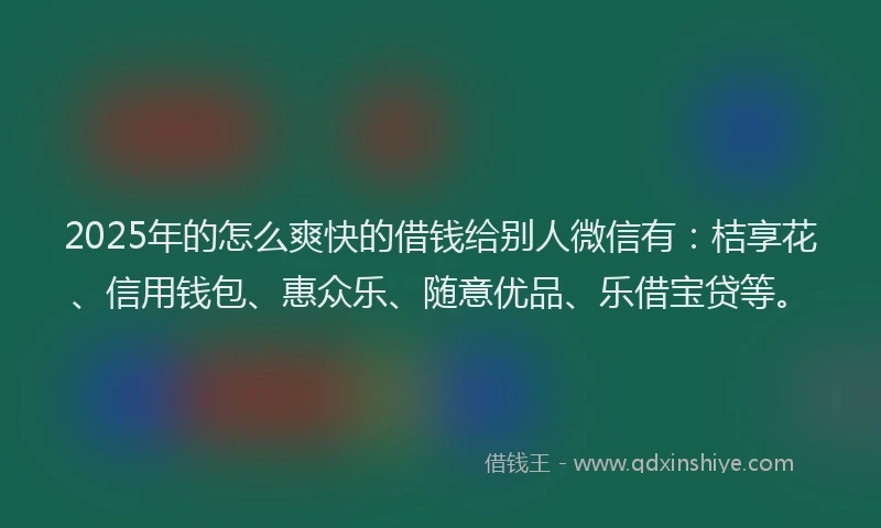 2025年的怎么爽快的借钱给别人微信有：桔享花、信用钱包、惠众乐、随意优品、乐借宝贷等。