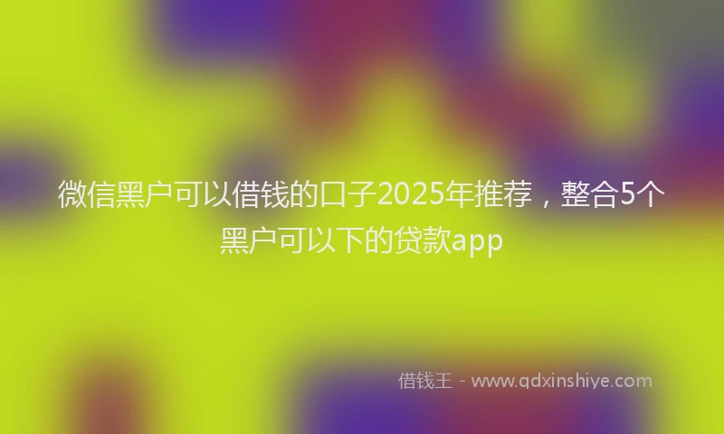 微信黑户可以借钱的口子2025年推荐，整合5个黑户可以下的贷款app