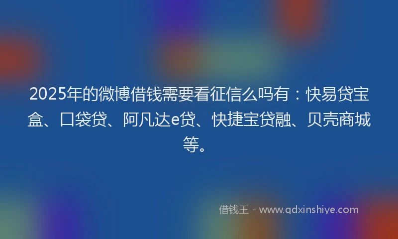 2025年的微博借钱需要看征信么吗有：快易贷宝盒、口袋贷、阿凡达e贷、快捷宝贷融、贝壳商城等。