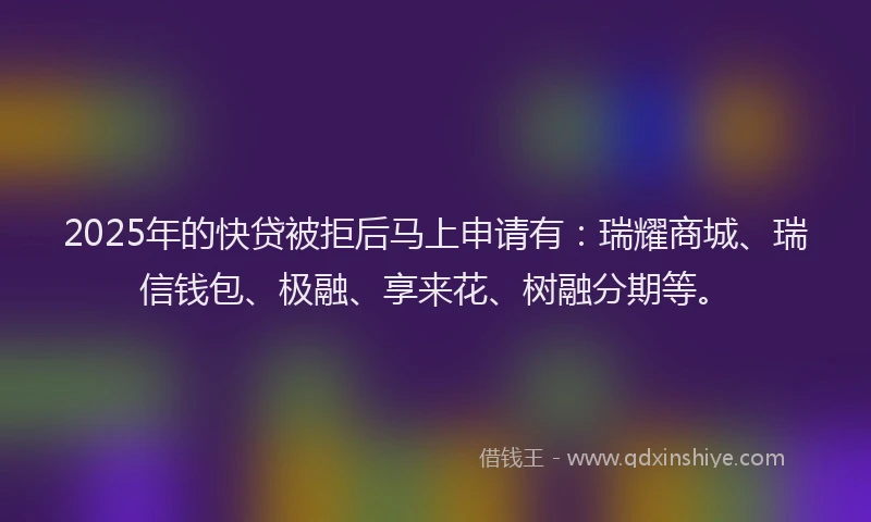 2025年的快贷被拒后马上申请有：瑞耀商城、瑞信钱包、极融、享来花、树融分期等。