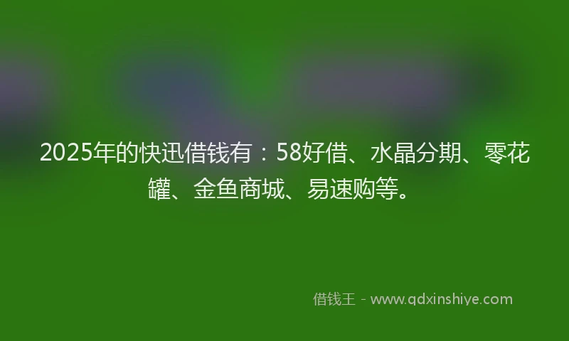 2025年的快迅借钱有：58好借、水晶分期、零花罐、金鱼商城、易速购等。