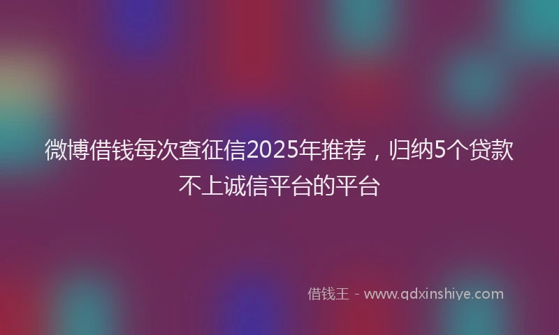 微博借钱每次查征信2025年推荐，归纳5个贷款不上诚信平台的平台