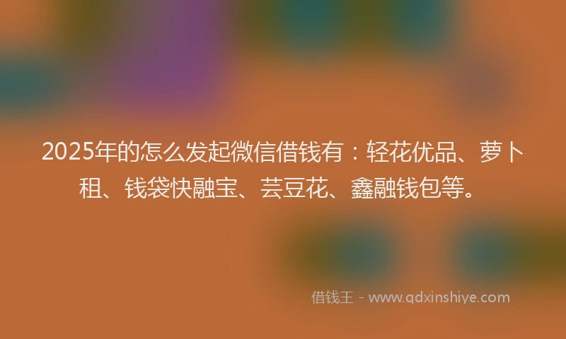2025年的怎么发起微信借钱有：轻花优品、萝卜租、钱袋快融宝、芸豆花、鑫融钱包等。