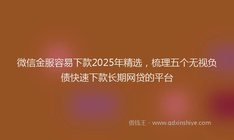 微信金服容易下款2025年精选，梳理五个无视负债快速下款长期网贷的平台